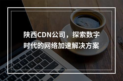 陕西CDN公司,探索数字时代的网络加速解决方案