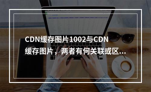 CDN缓存图片1002与CDN缓存图片,两者有何关联或区别?