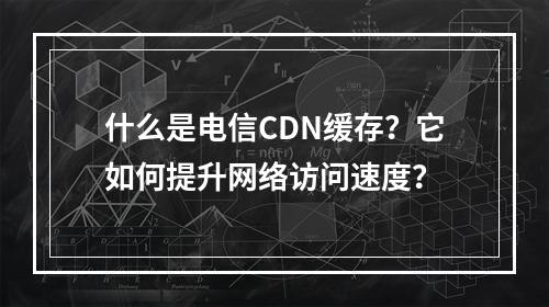 什么是电信CDN缓存?它如何提升网络访问速度?