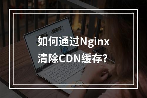 如何通过Nginx清除CDN缓存?