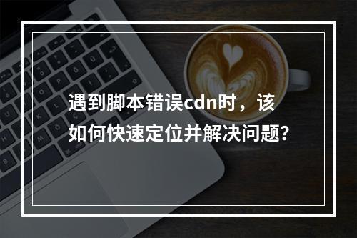 遇到脚本错误cdn时,该如何快速定位并解决问题?
