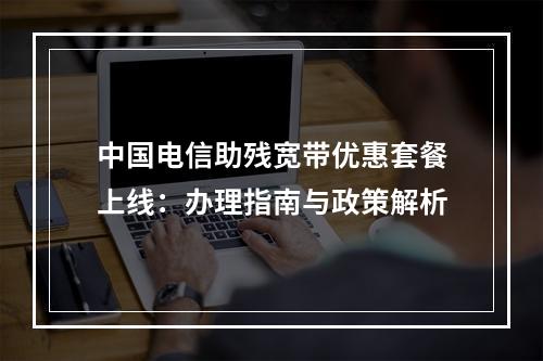 中国电信助残宽带优惠套餐上线：办理指南与政策解析