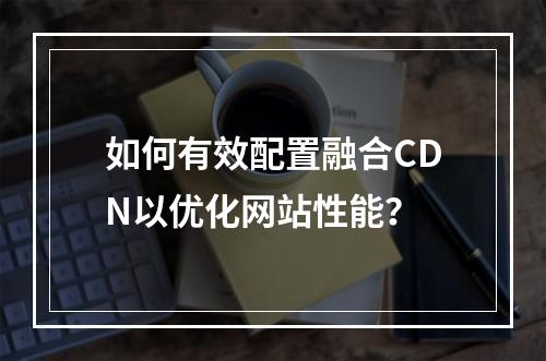 如何有效配置融合CDN以优化网站性能?