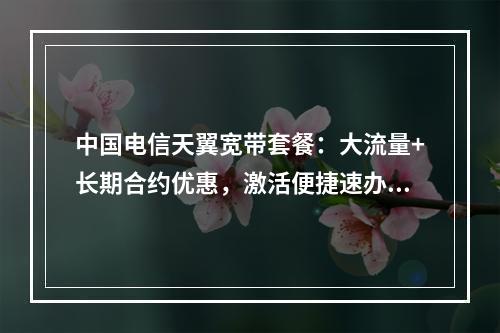 中国电信天翼宽带套餐：大流量+长期合约优惠，激活便捷速办理