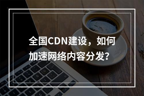 全国CDN建设,如何加速网络内容分发?