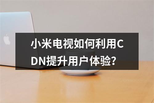 小米电视如何利用CDN提升用户体验?