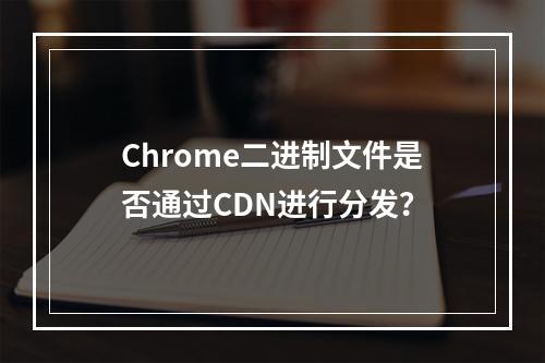 Chrome二进制文件是否通过CDN进行分发?