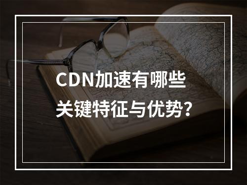 CDN加速有哪些关键特征与优势?