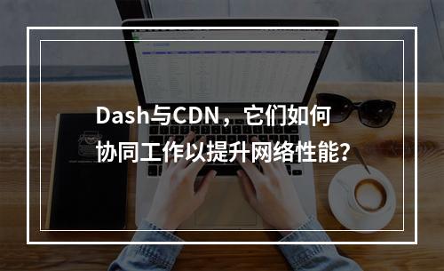 Dash与CDN,它们如何协同工作以提升网络性能?