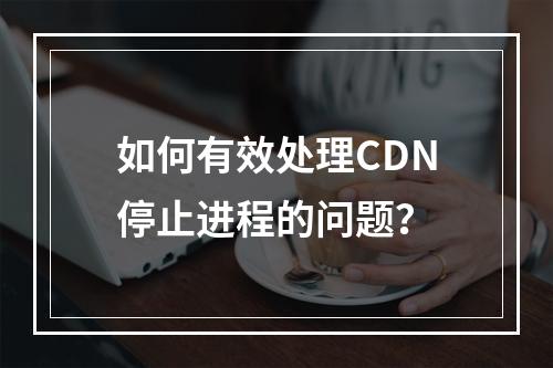 如何有效处理CDN停止进程的问题?