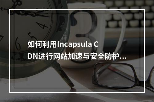 如何利用Incapsula CDN进行网站加速与安全防护?