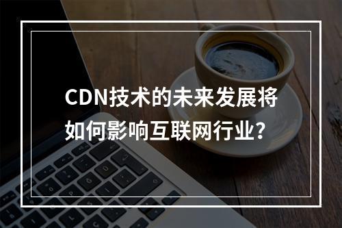 CDN技术的未来发展将如何影响互联网行业?