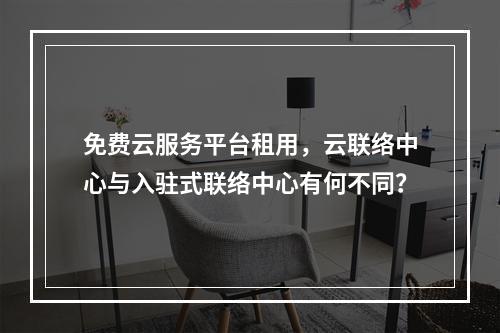 免费云服务平台租用,云联络中心与入驻式联络中心有何不同?