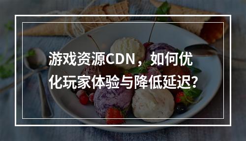 游戏资源CDN,如何优化玩家体验与降低延迟?