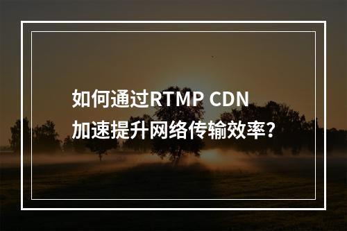 如何通过RTMP CDN加速提升网络传输效率?
