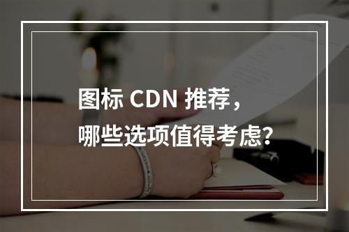 图标 CDN 推荐,哪些选项值得考虑?