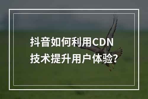 抖音如何利用CDN技术提升用户体验?