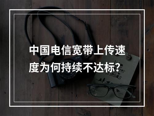 中国电信宽带上传速度为何持续不达标？