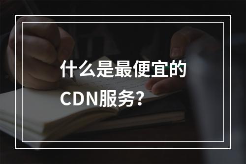 什么是最便宜的CDN服务?