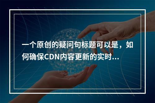 一个原创的疑问句标题可以是,如何确保CDN内容更新的实时性和准确性?