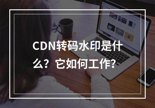 CDN转码水印是什么?它如何工作?