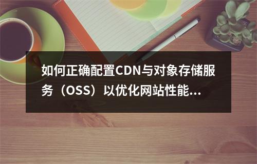 如何正确配置CDN与对象存储服务(OSS)以优化网站性能和内容分发效率?