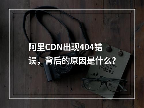 阿里CDN出现404错误,背后的原因是什么?