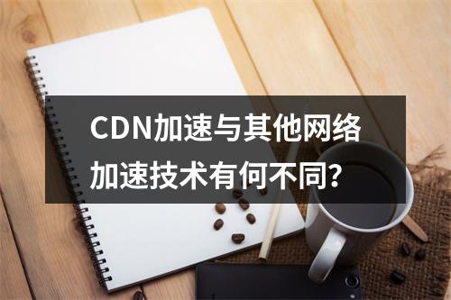 CDN加速与其他网络加速技术有何不同?
