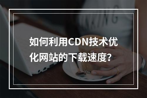如何利用CDN技术优化网站的下载速度?