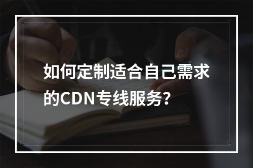 如何定制适合自己需求的CDN专线服务?
