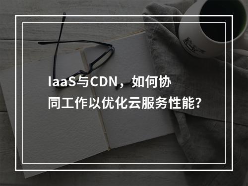IaaS与CDN,如何协同工作以优化云服务性能?