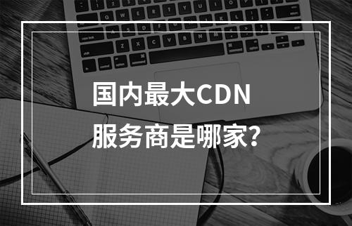 国内最大CDN服务商是哪家?