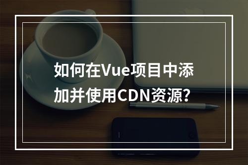 如何在Vue项目中添加并使用CDN资源?