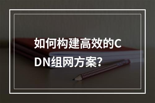 如何构建高效的CDN组网方案?