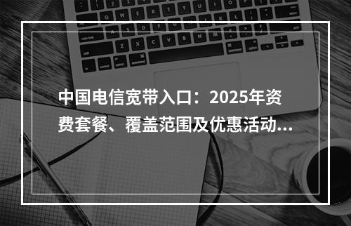 中国电信宽带入口：2025年资费套餐、覆盖范围及优惠活动全解析