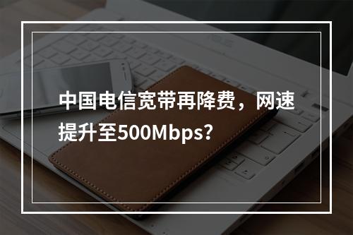 中国电信宽带再降费，网速提升至500Mbps？