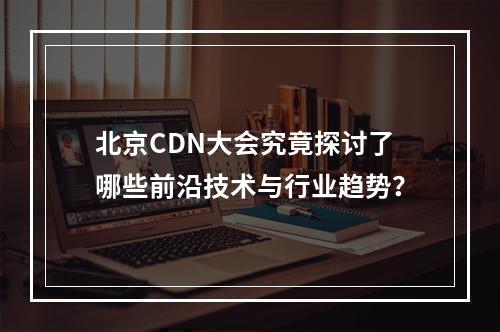 北京CDN大会究竟探讨了哪些前沿技术与行业趋势?