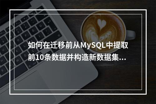 如何在迁移前从MySQL中提取前10条数据并构造新数据集?
