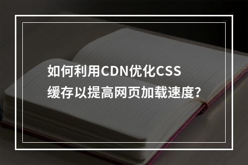 如何利用CDN优化CSS缓存以提高网页加载速度?