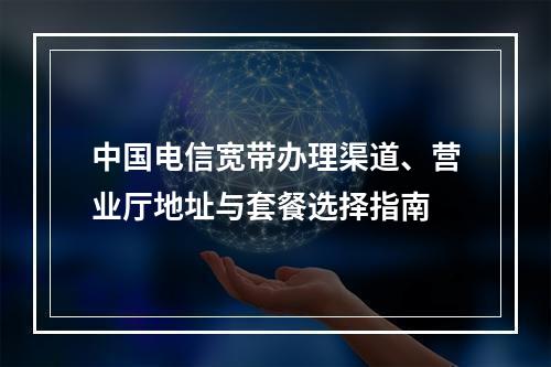 中国电信宽带办理渠道、营业厅地址与套餐选择指南