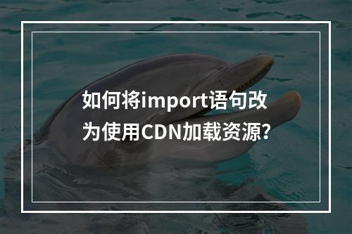 如何将import语句改为使用CDN加载资源?