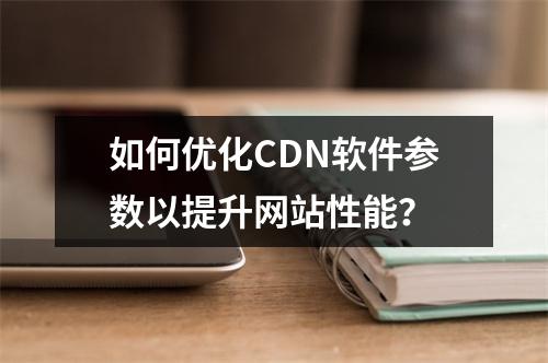 如何优化CDN软件参数以提升网站性能?
