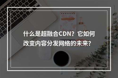 什么是超融合CDN?它如何改变内容分发网络的未来?