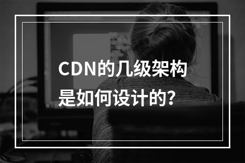 CDN的几级架构是如何设计的?