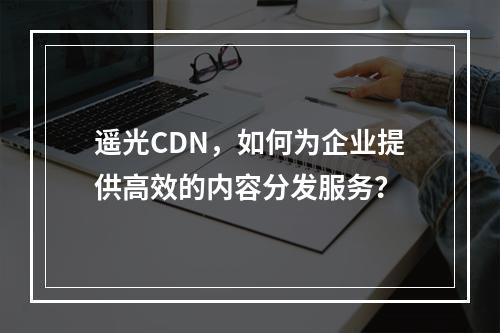 遥光CDN,如何为企业提供高效的内容分发服务?