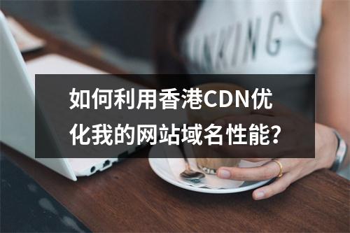如何利用香港CDN优化我的网站域名性能?