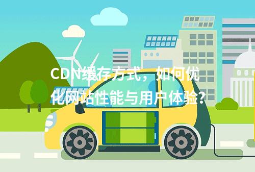 CDN缓存方式,如何优化网站性能与用户体验?
