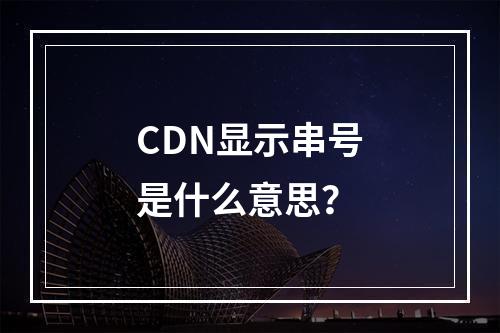 CDN显示串号是什么意思?