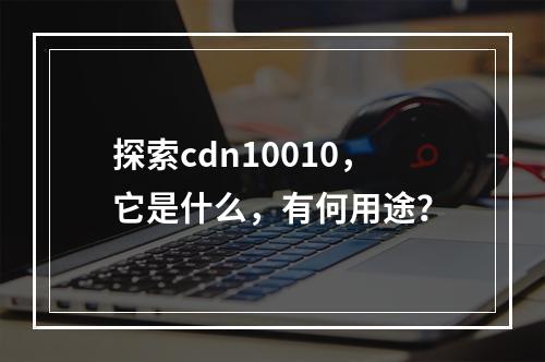 探索cdn10010,它是什么,有何用途?