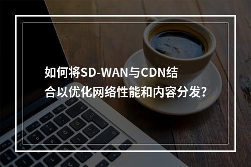 如何将SD-WAN与CDN结合以优化网络性能和内容分发?